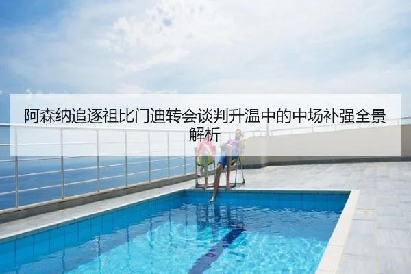 阿森纳追逐祖比门迪转会谈判升温中的中场补强全景解析