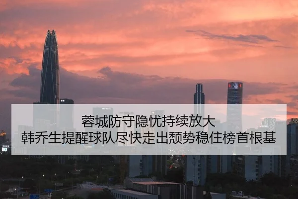 蓉城防守隐忧持续放大 韩乔生提醒球队尽快走出颓势稳住榜首根基